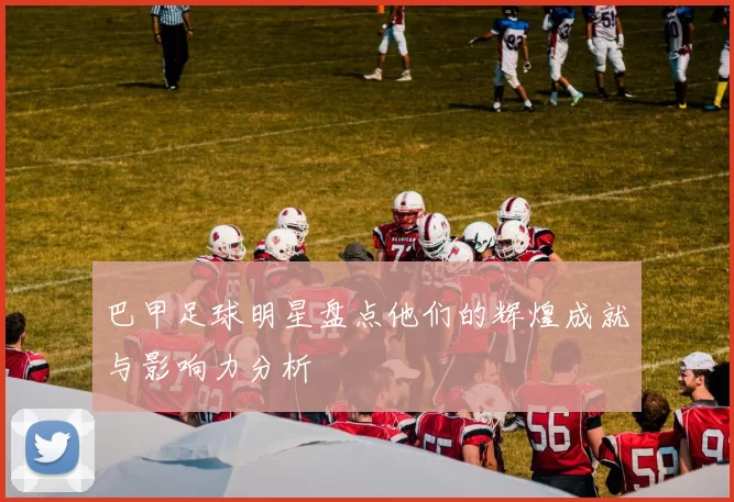 巴甲足球明星盘点他们的辉煌成就与影响力分析