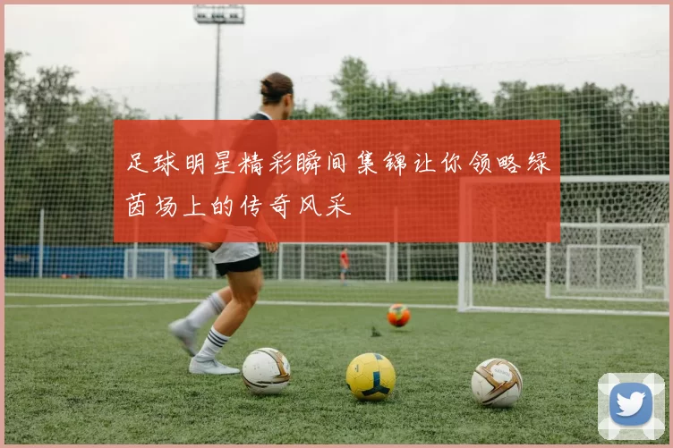 足球明星精彩瞬间集锦让你领略绿茵场上的传奇风采