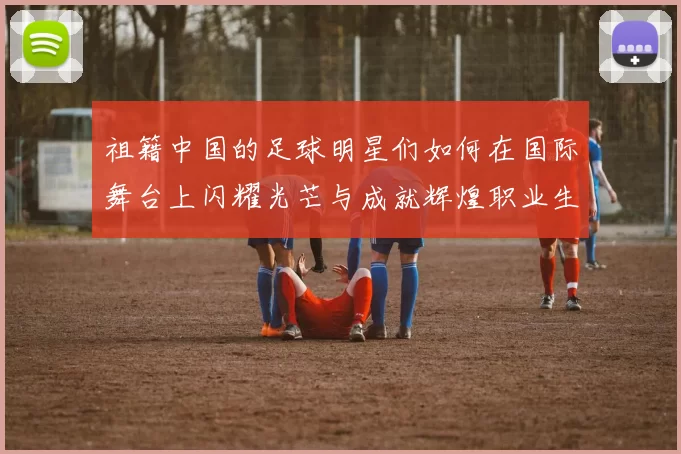 祖籍中国的足球明星们如何在国际舞台上闪耀光芒与成就辉煌职业生涯