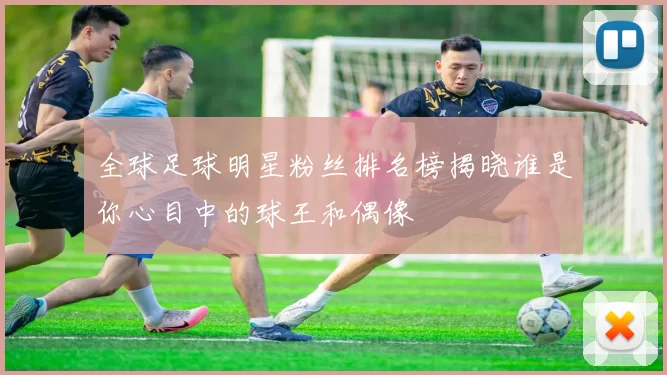 全球足球明星粉丝排名榜揭晓谁是你心目中的球王和偶像