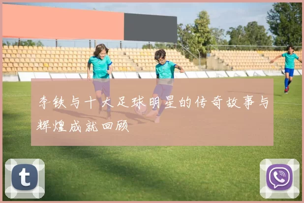 李铁与十大足球明星的传奇故事与辉煌成就回顾