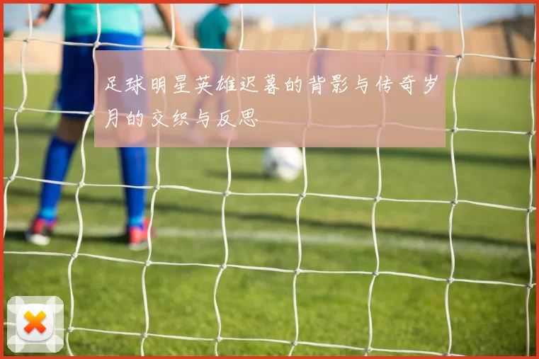 足球明星英雄迟暮的背影与传奇岁月的交织与反思