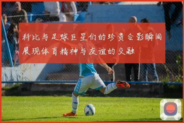 科比与足球巨星们的珍贵合影瞬间展现体育精神与友谊的交融