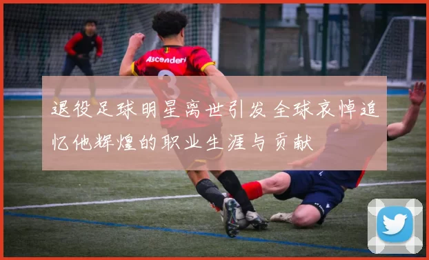 退役足球明星离世引发全球哀悼追忆他辉煌的职业生涯与贡献