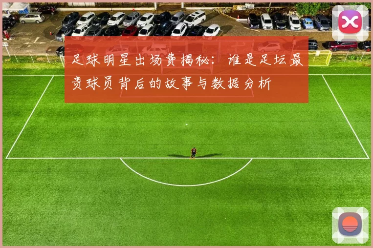 足球明星出场费揭秘：谁是足坛最贵球员背后的故事与数据分析