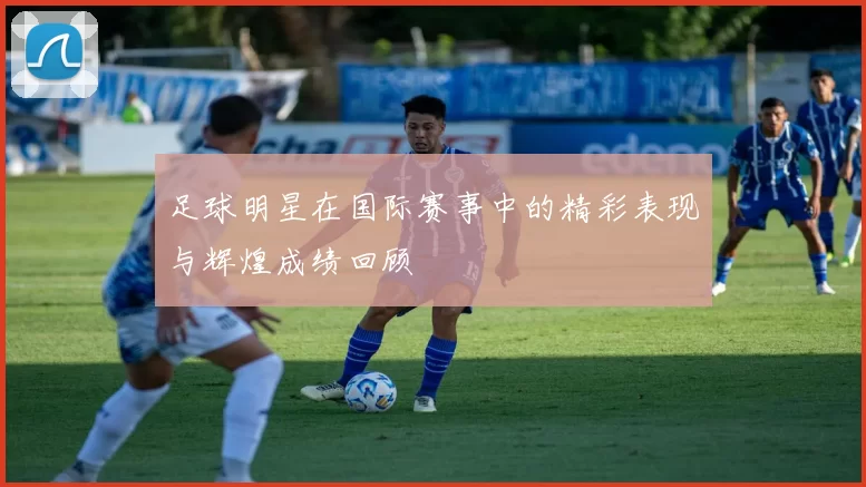足球明星在国际赛事中的精彩表现与辉煌成绩回顾