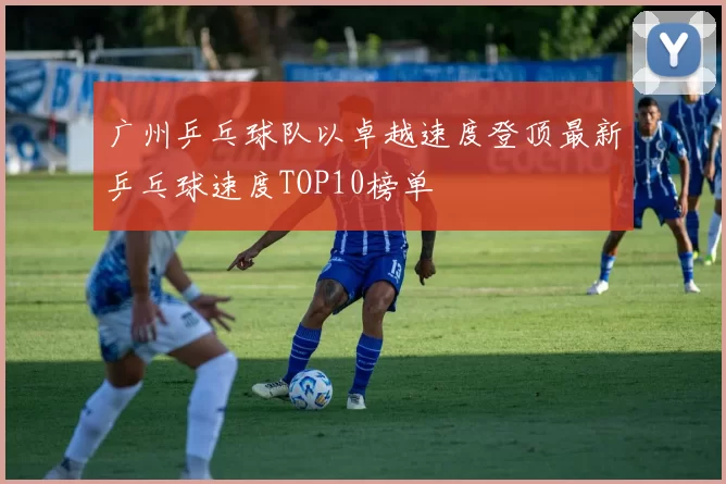 广州乒乓球队以卓越速度登顶最新乒乓球速度TOP10榜单