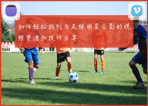 如何轻松找到与足球明星合影的视频资源和技巧分享