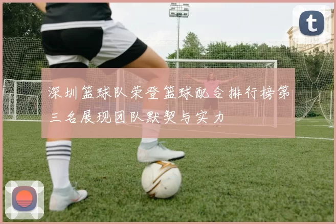 深圳篮球队荣登篮球配合排行榜第三名展现团队默契与实力