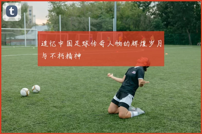 追忆中国足球传奇人物的辉煌岁月与不朽精神