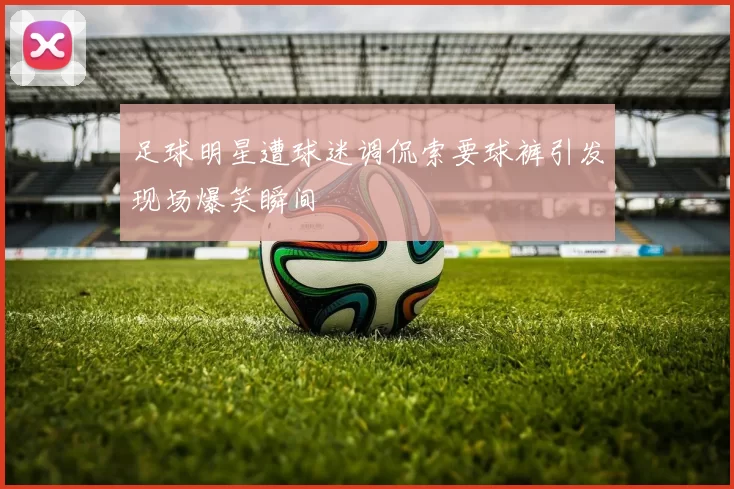 足球明星遭球迷调侃索要球裤引发现场爆笑瞬间