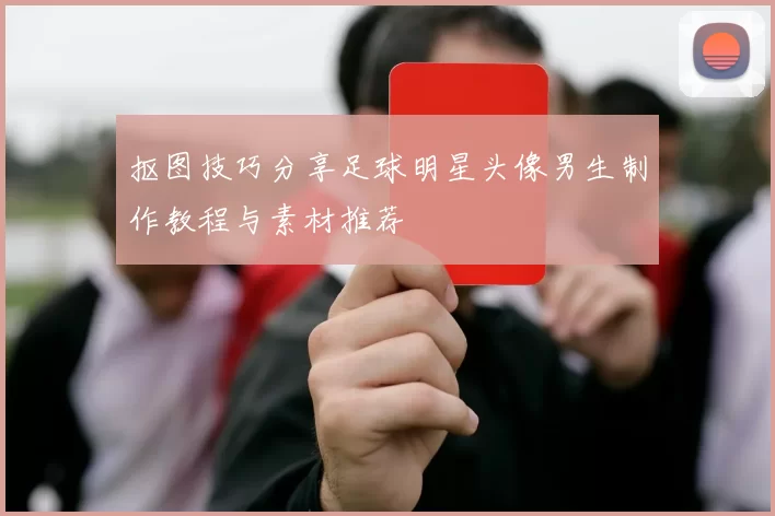抠图技巧分享足球明星头像男生制作教程与素材推荐
