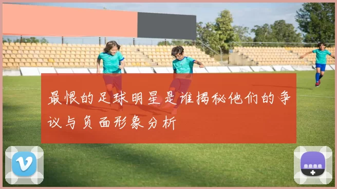 最恨的足球明星是谁揭秘他们的争议与负面形象分析