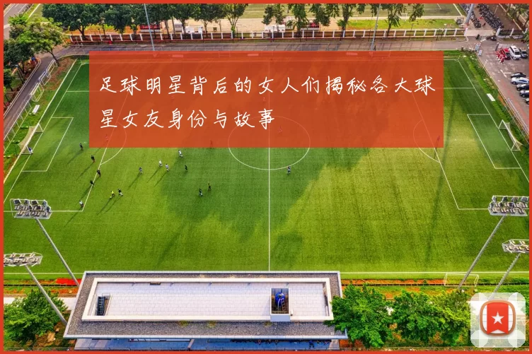 足球明星背后的女人们揭秘各大球星女友身份与故事