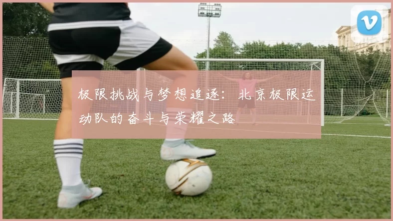 极限挑战与梦想追逐：北京极限运动队的奋斗与荣耀之路