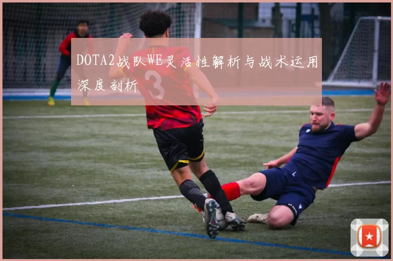 DOTA2战队WE灵活性解析与战术运用深度剖析