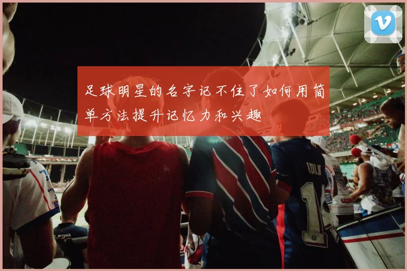 足球明星的名字记不住了如何用简单方法提升记忆力和兴趣