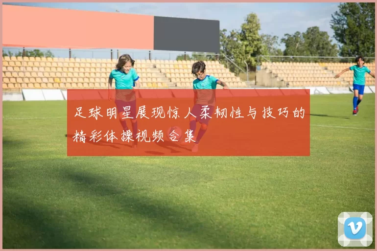 足球明星展现惊人柔韧性与技巧的精彩体操视频合集