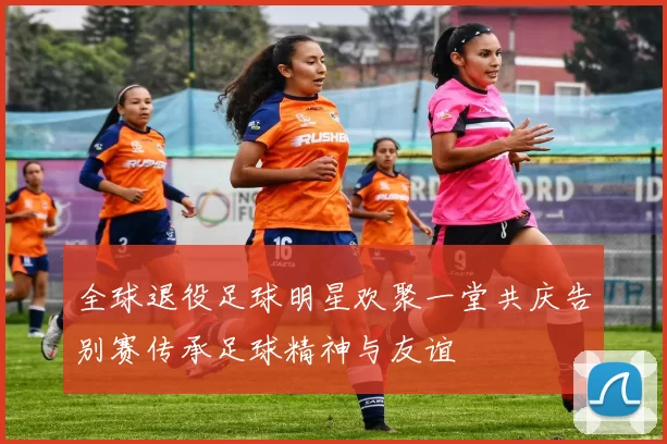 全球退役足球明星欢聚一堂共庆告别赛传承足球精神与友谊