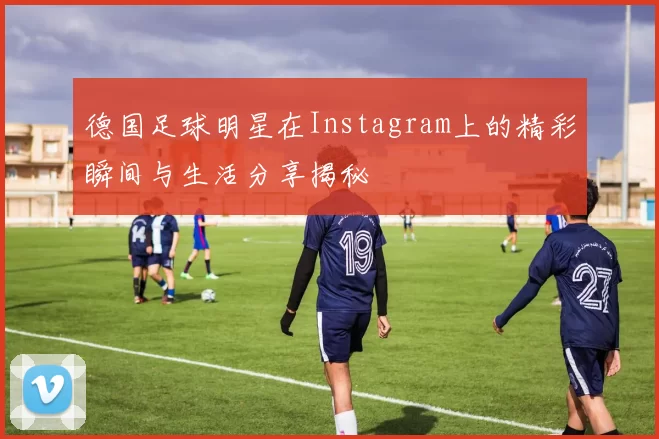 德国足球明星在Instagram上的精彩瞬间与生活分享揭秘