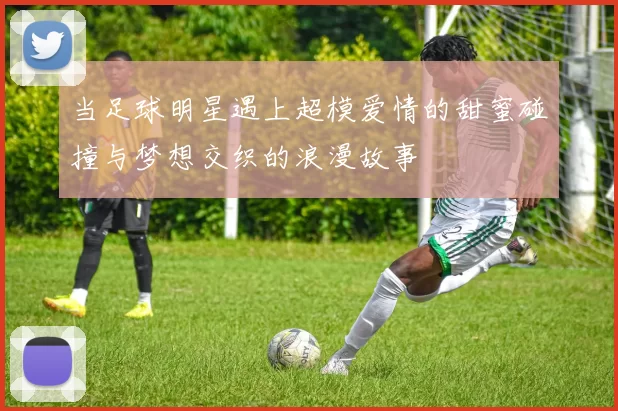 当足球明星遇上超模爱情的甜蜜碰撞与梦想交织的浪漫故事