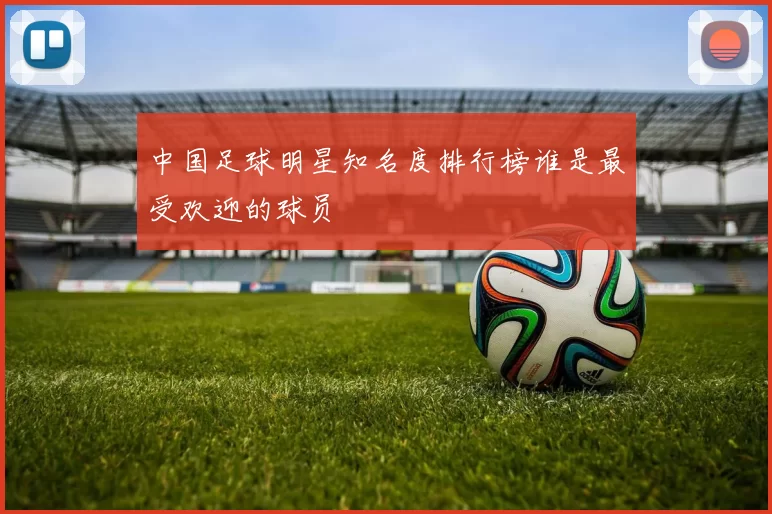 中国足球明星知名度排行榜谁是最受欢迎的球员