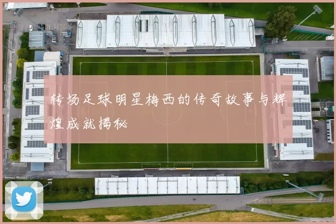 转场足球明星梅西的传奇故事与辉煌成就揭秘