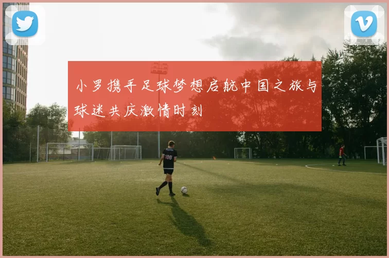 小罗携手足球梦想启航中国之旅与球迷共庆激情时刻