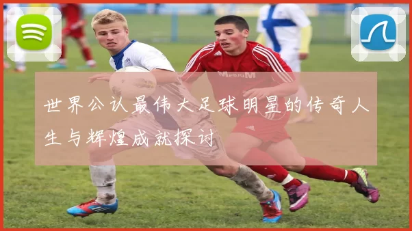 世界公认最伟大足球明星的传奇人生与辉煌成就探讨