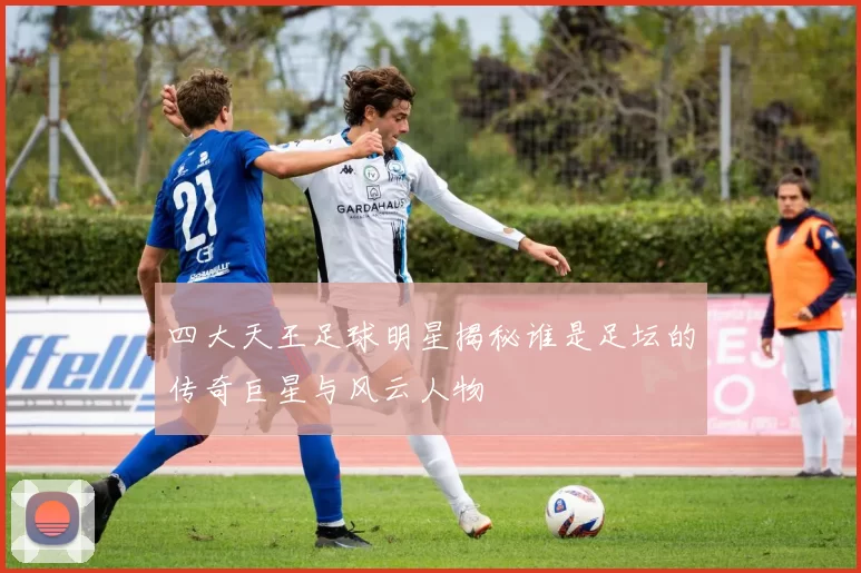 四大天王足球明星揭秘谁是足坛的传奇巨星与风云人物