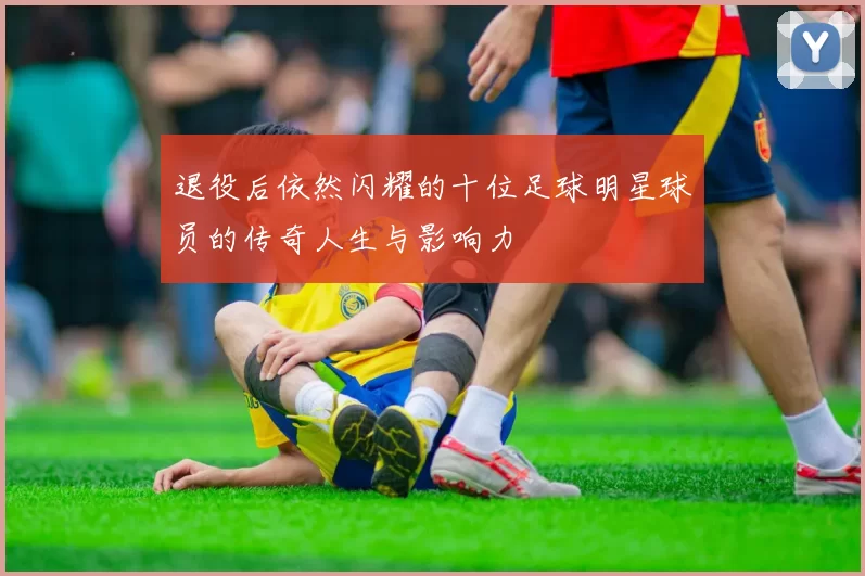 退役后依然闪耀的十位足球明星球员的传奇人生与影响力