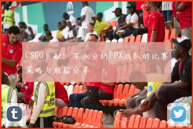 CSGO巨献：深入分析FPX战队的比赛策略与经验分享