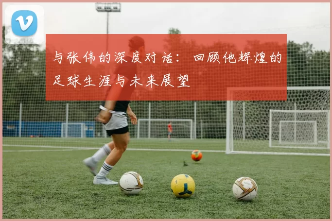 与张伟的深度对话：回顾他辉煌的足球生涯与未来展望