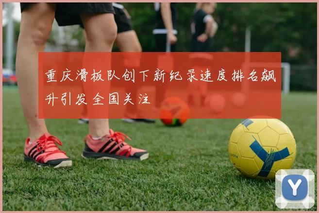 重庆滑板队创下新纪录速度排名飙升引发全国关注