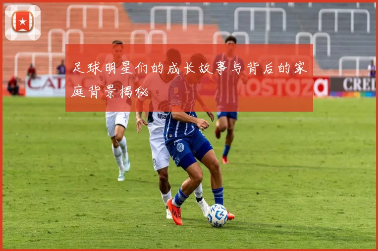 足球明星们的成长故事与背后的家庭背景揭秘