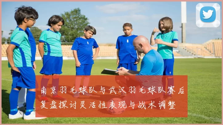 南京羽毛球队与武汉羽毛球队赛后复盘探讨灵活性表现与战术调整