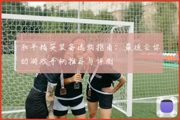 和平精英装备选购指南：最适合你的游戏手柄推荐与评测