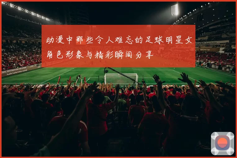 动漫中那些令人难忘的足球明星女角色形象与精彩瞬间分享