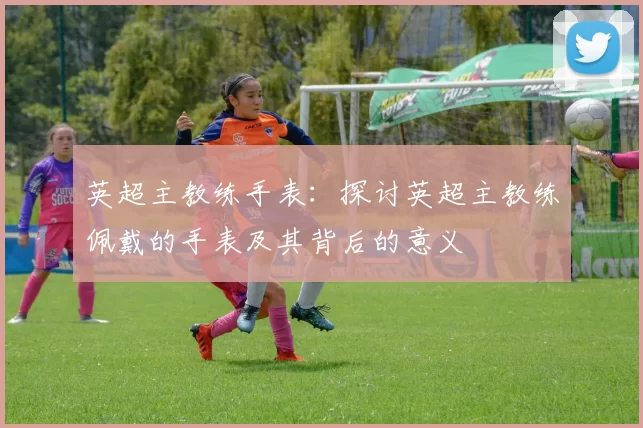 英超主教练手表：探讨英超主教练佩戴的手表及其背后的意义