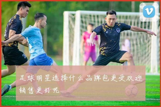 足球明星选择什么品牌包更受欢迎销售更好呢
