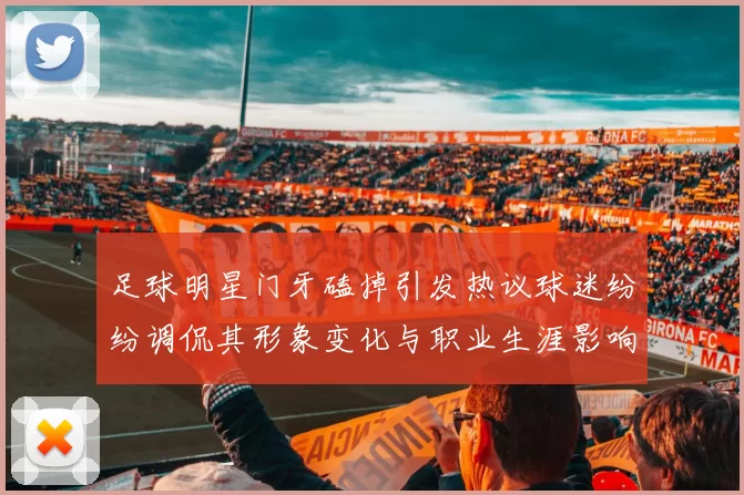 足球明星门牙磕掉引发热议球迷纷纷调侃其形象变化与职业生涯影响