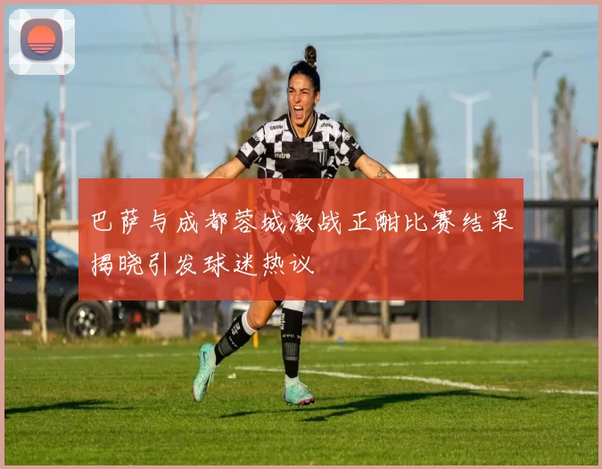 巴萨与成都蓉城激战正酣比赛结果揭晓引发球迷热议