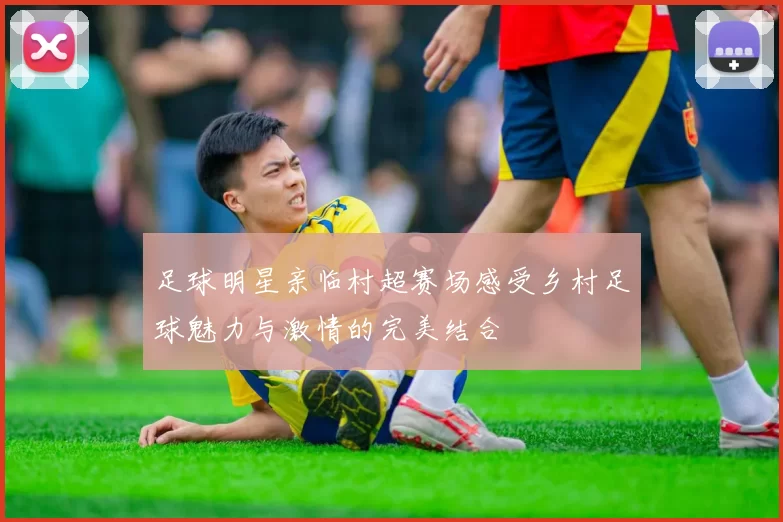 足球明星亲临村超赛场感受乡村足球魅力与激情的完美结合