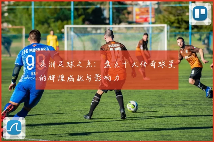 美洲足球之光：盘点十大传奇球星的辉煌成就与影响力