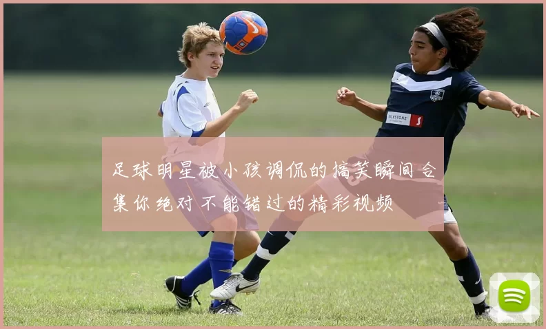 足球明星被小孩调侃的搞笑瞬间合集你绝对不能错过的精彩视频