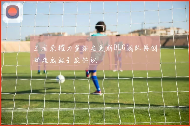 王者荣耀力量排名更新BLG战队再创辉煌成就引发热议