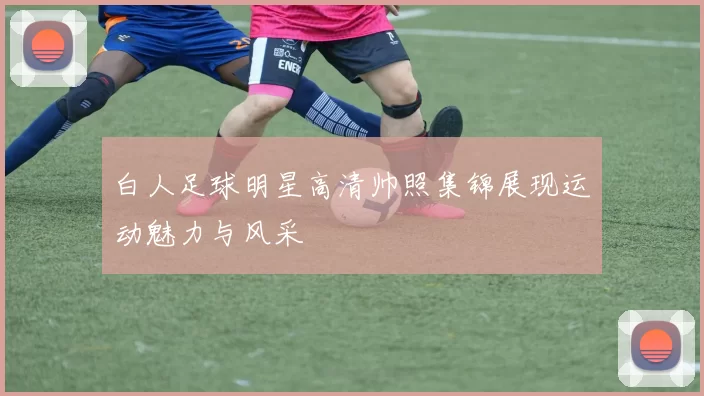 白人足球明星高清帅照集锦展现运动魅力与风采