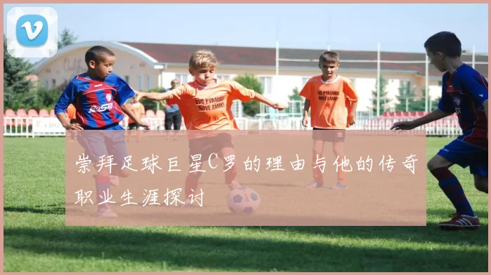 崇拜足球巨星C罗的理由与他的传奇职业生涯探讨