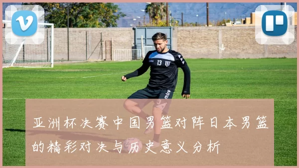 亚洲杯决赛中国男篮对阵日本男篮的精彩对决与历史意义分析