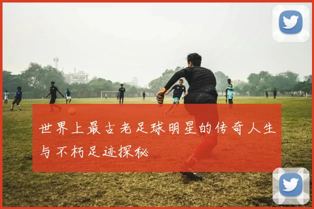 世界上最古老足球明星的传奇人生与不朽足迹探秘